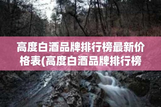 高度白酒品牌排行榜最新价格表(高度白酒品牌排行榜最新价格表大全)