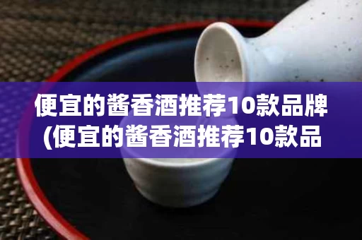 便宜的酱香酒推荐10款品牌(便宜的酱香酒推荐10款品牌有哪些)