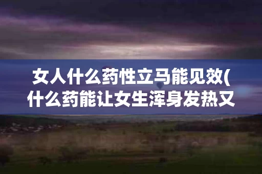 女人什么药性立马能见效(什么药能让女生浑身发热又能动情)