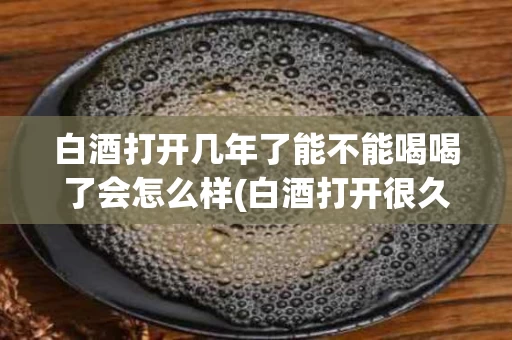 白酒打开几年了能不能喝喝了会怎么样(白酒打开很久还能喝吗)