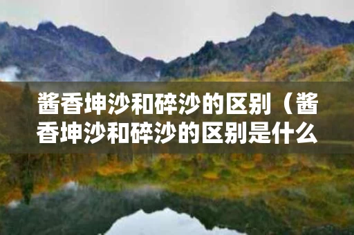 酱香坤沙和碎沙的区别（酱香坤沙和碎沙的区别是什么）