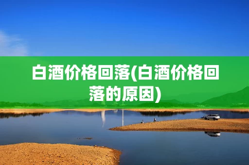 白酒价格回落(白酒价格回落的原因)