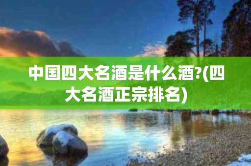 中国四大名酒是什么酒?(四大名酒正宗排名)