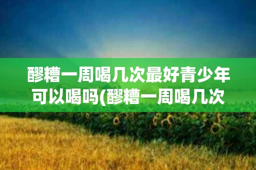 醪糟一周喝几次最好青少年可以喝吗(醪糟一周喝几次最好青少年可以喝吗女生)