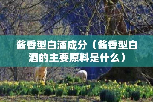 酱香型白酒成分（酱香型白酒的主要原料是什么）