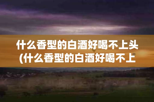 什么香型的白酒好喝不上头(什么香型的白酒好喝不上头呢)