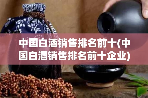 中国白酒销售排名前十(中国白酒销售排名前十企业)