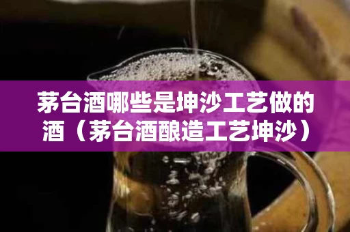 茅台酒哪些是坤沙工艺做的酒（茅台酒酿造工艺坤沙）