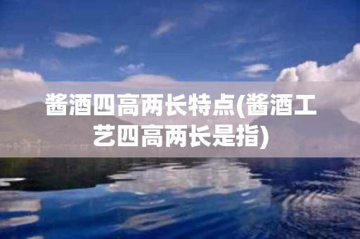 酱酒四高两长特点(酱酒工艺四高两长是指)