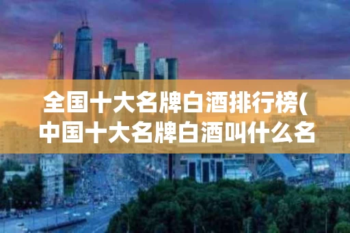 全国十大名牌白酒排行榜(中国十大名牌白酒叫什么名字)
