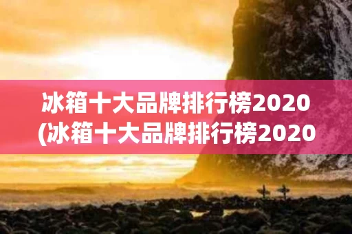 冰箱十大品牌排行榜2020(冰箱十大品牌排行榜2020年)