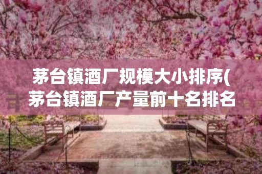 茅台镇酒厂规模大小排序(茅台镇酒厂产量前十名排名)
