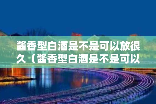 酱香型白酒是不是可以放很久（酱香型白酒是不是可以放很久呢）