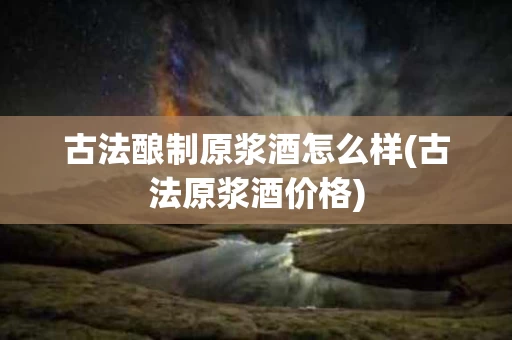 古法酿制原浆酒怎么样(古法原浆酒价格)
