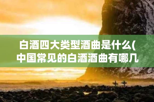 白酒四大类型酒曲是什么(中国常见的白酒酒曲有哪几种)