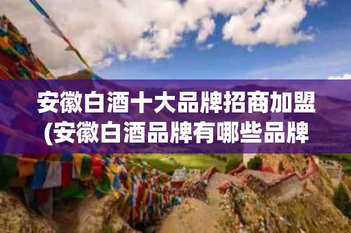 安徽白酒十大品牌招商加盟(安徽白酒品牌有哪些品牌)