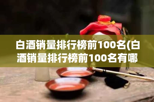 白酒销量排行榜前100名(白酒销量排行榜前100名有哪些)