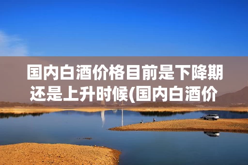 国内白酒价格目前是下降期还是上升时候(国内白酒价格目前是下降期还是上升时候的价格)