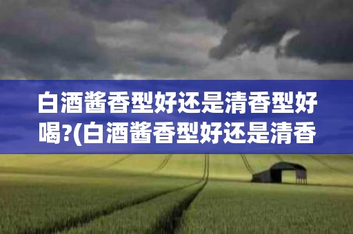 白酒酱香型好还是清香型好喝?(白酒酱香型好还是清香型好喝一点)