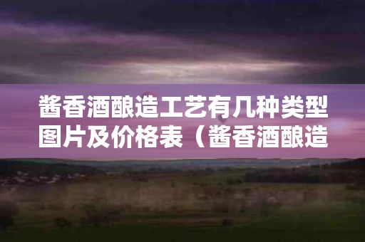 酱香酒酿造工艺有几种类型图片及价格表（酱香酒酿造工艺有几种类型图片及价格表视频）