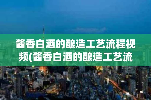 酱香白酒的酿造工艺流程视频(酱香白酒的酿造工艺流程视频讲解)