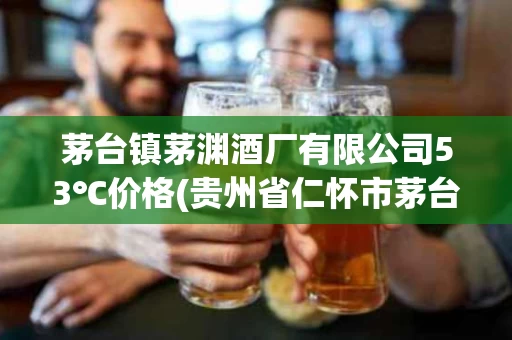 茅台镇茅渊酒厂有限公司53℃价格(贵州省仁怀市茅台镇茅渊酒厂有限公司)