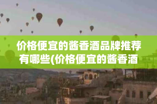 价格便宜的酱香酒品牌推荐有哪些(价格便宜的酱香酒品牌推荐有哪些呢)