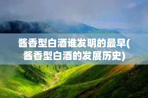 酱香型白酒谁发明的最早(酱香型白酒的发展历史)