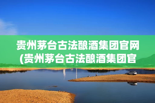 贵州茅台古法酿酒集团官网(贵州茅台古法酿酒集团官网招聘)