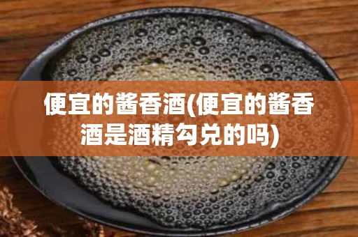 便宜的酱香酒(便宜的酱香酒是酒精勾兑的吗)