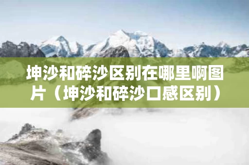 坤沙和碎沙区别在哪里啊图片（坤沙和碎沙口感区别）