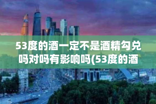 53度的酒一定不是酒精勾兑吗对吗有影响吗(53度的酒一定不是酒精勾兑吗对吗有影响吗知乎)
