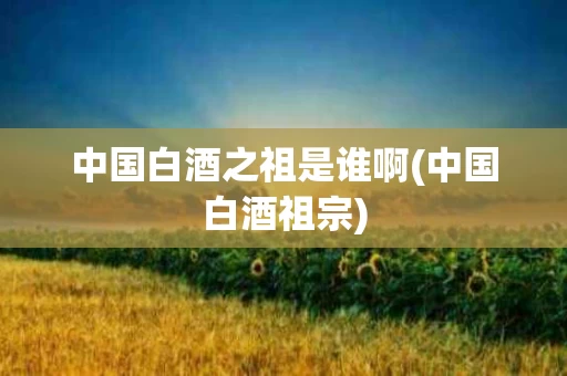中国白酒之祖是谁啊(中国白酒祖宗)