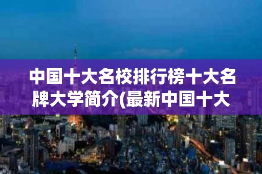 中国十大名校排行榜十大名牌大学简介(最新中国十大名校排行榜十大名牌大学)