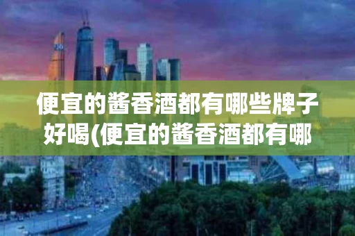 便宜的酱香酒都有哪些牌子好喝(便宜的酱香酒都有哪些牌子好喝一点)