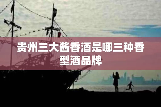 贵州三大酱香酒是哪三种香型酒品牌