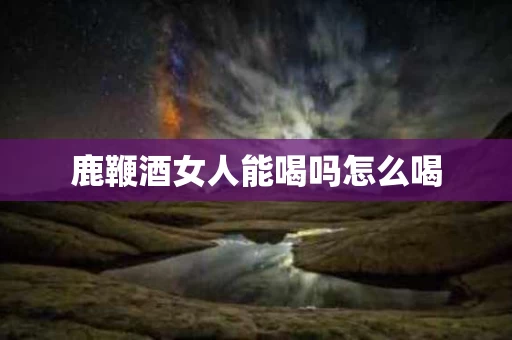 鹿鞭酒女人能喝吗怎么喝
