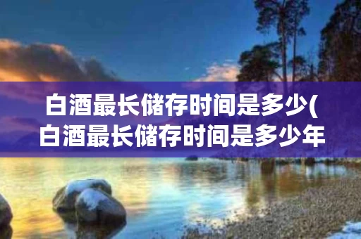 白酒最长储存时间是多少(白酒最长储存时间是多少年)