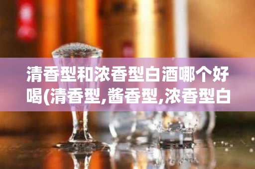 清香型和浓香型白酒哪个好喝(清香型,酱香型,浓香型白酒的区别)