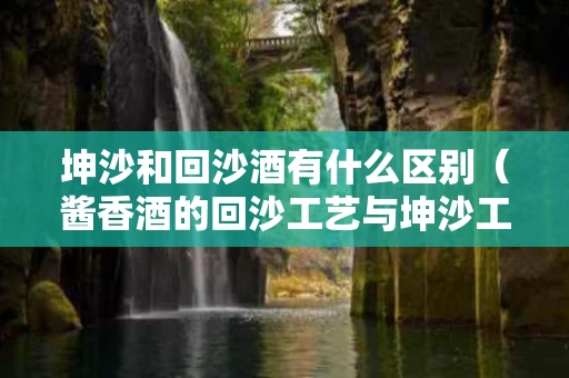 坤沙和回沙酒有什么区别（酱香酒的回沙工艺与坤沙工艺有什么区别）