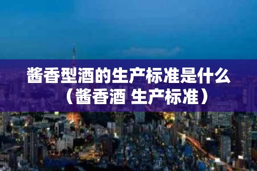 酱香型酒的生产标准是什么（酱香酒 生产标准）
