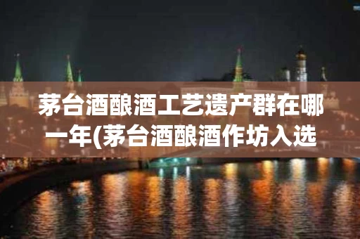 茅台酒酿酒工艺遗产群在哪一年(茅台酒酿酒作坊入选国家什么遗产名单)