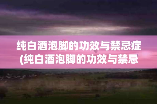 纯白酒泡脚的功效与禁忌症(纯白酒泡脚的功效与禁忌症是)