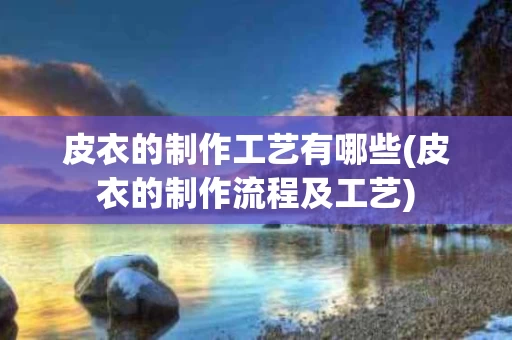 皮衣的制作工艺有哪些(皮衣的制作流程及工艺)