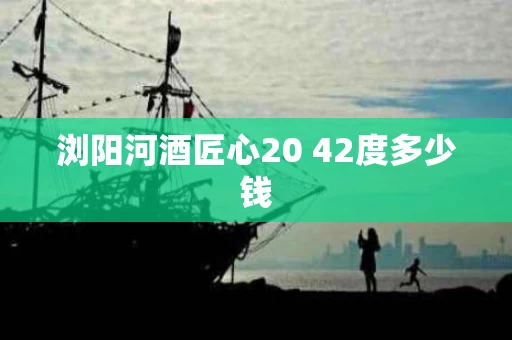 浏阳河酒匠心20 42度多少钱