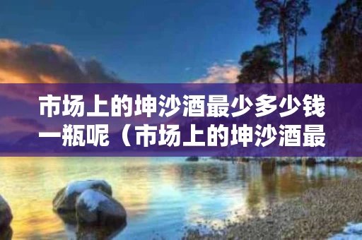 市场上的坤沙酒最少多少钱一瓶呢（市场上的坤沙酒最少多少钱一瓶呢）