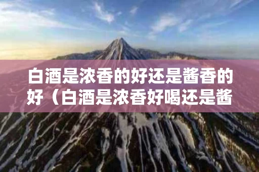 白酒是浓香的好还是酱香的好（白酒是浓香好喝还是酱香好喝）