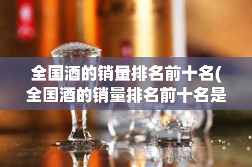 全国酒的销量排名前十名(全国酒的销量排名前十名是什么)