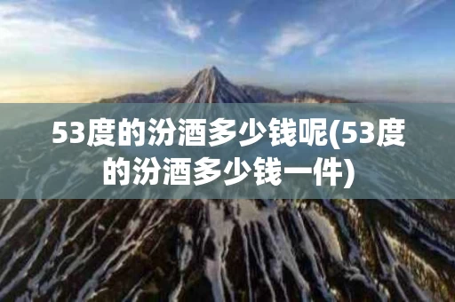 53度的汾酒多少钱呢(53度的汾酒多少钱一件)