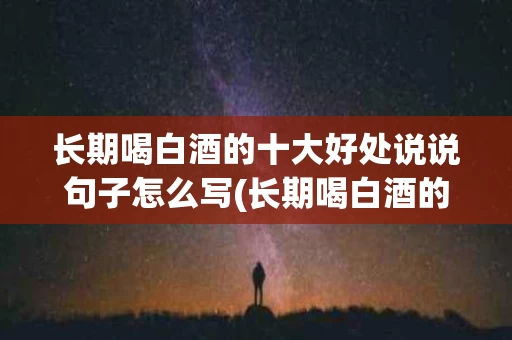 长期喝白酒的十大好处说说句子怎么写(长期喝白酒的十大好处说说句子怎么写好)